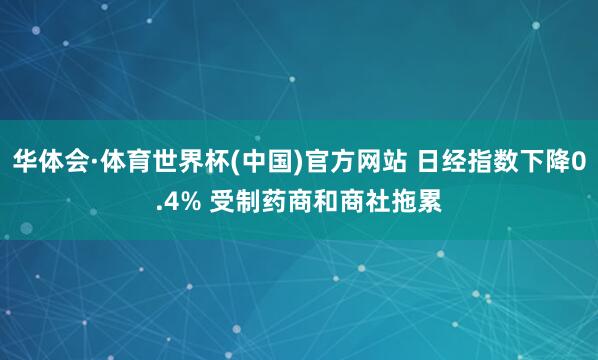 华体会·体育世界杯(中国)官方网站 日经指数下降0.4% 受制药商和商社拖累