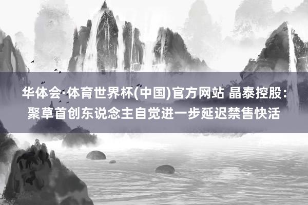 华体会·体育世界杯(中国)官方网站 晶泰控股：聚草首创东说念主自觉进一步延迟禁售快活