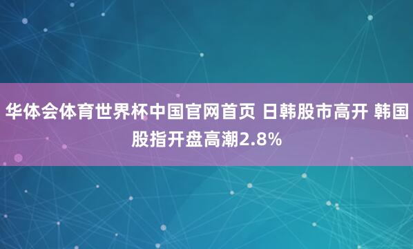 华体会体育世界杯中国官网首页 日韩股市高开 韩国股指开盘高潮2.8%