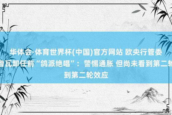 华体会·体育世界杯(中国)官方网站 欧央行管委维勒鲁瓦卸任前“鸽派绝唱”：警惕通胀 但尚未看到第二轮效应