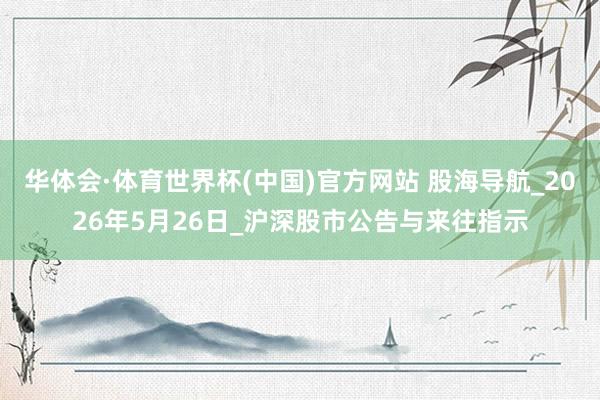 华体会·体育世界杯(中国)官方网站 股海导航_2026年5月26日_沪深股市公告与来往指示