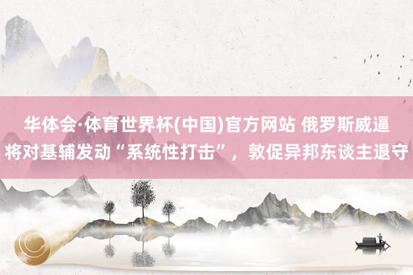 华体会·体育世界杯(中国)官方网站 俄罗斯威逼将对基辅发动“系统性打击”，敦促异邦东谈主退守