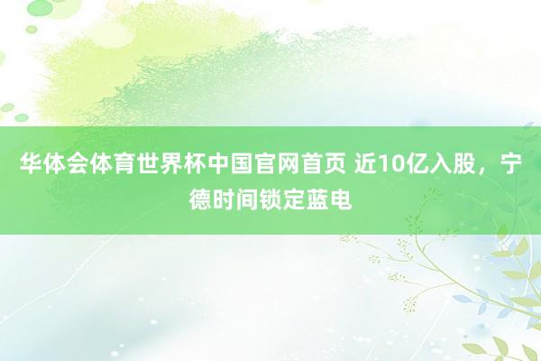 华体会体育世界杯中国官网首页 近10亿入股，宁德时间锁定蓝电