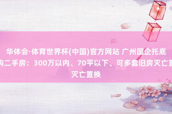 华体会·体育世界杯(中国)官方网站 广州国企托底收购二手房：300万以内、70平以下、可多套旧房灭亡置换