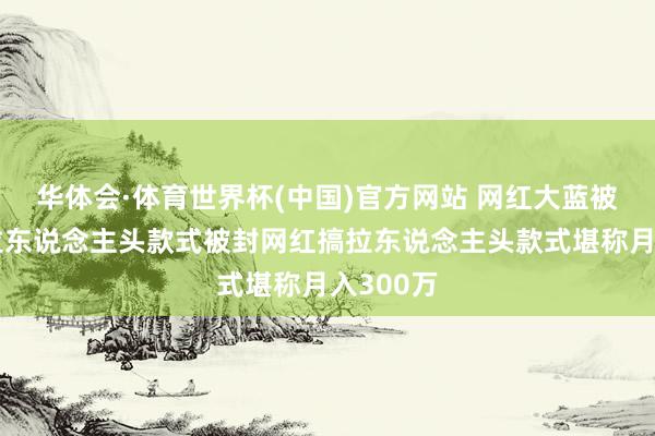 华体会·体育世界杯(中国)官方网站 网红大蓝被封后搞拉东说念主头款式被封网红搞拉东说念主头款式堪称月入300万