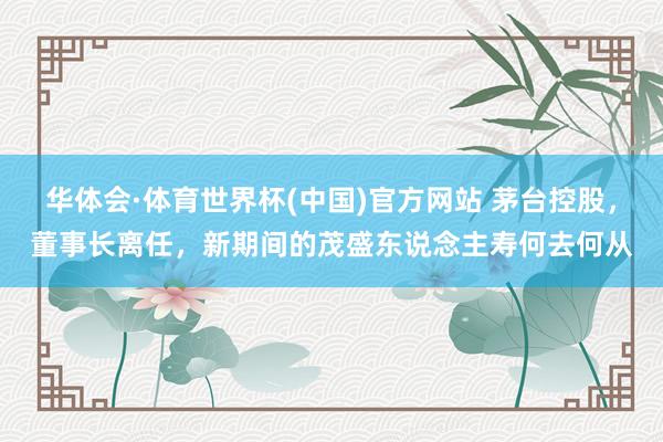 华体会·体育世界杯(中国)官方网站 茅台控股，董事长离任，新期间的茂盛东说念主寿何去何从