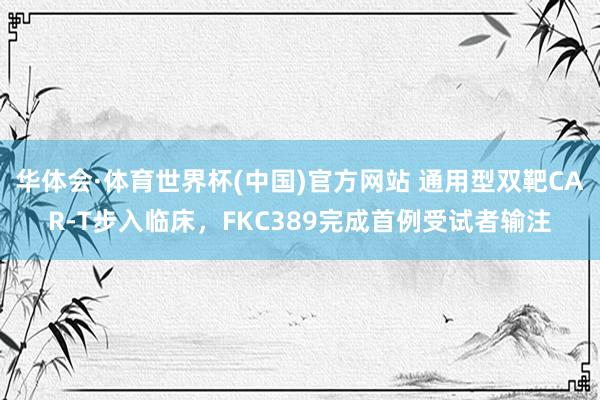 华体会·体育世界杯(中国)官方网站 通用型双靶CAR-T步入临床，FKC389完成首例受试者输注
