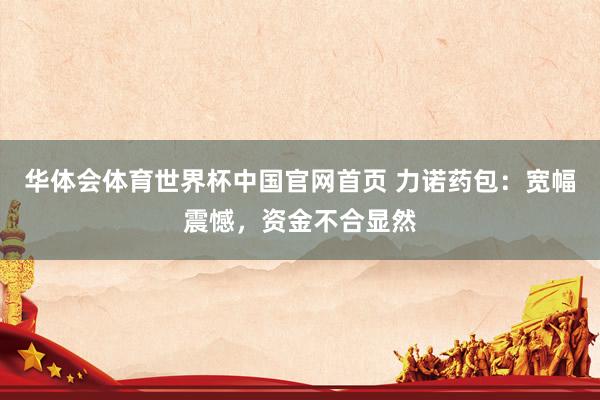 华体会体育世界杯中国官网首页 力诺药包：宽幅震憾，资金不合显然