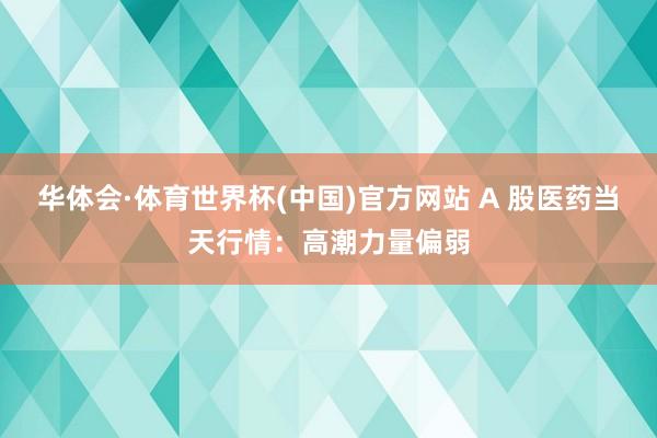 华体会·体育世界杯(中国)官方网站 A 股医药当天行情：高潮力量偏弱
