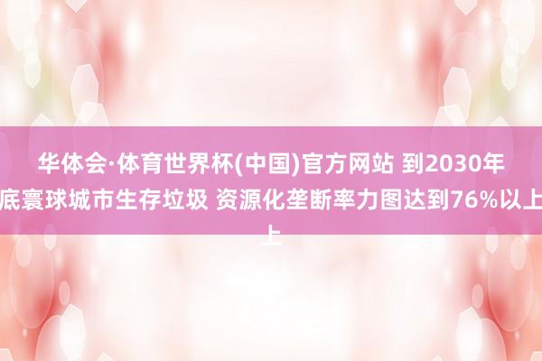 华体会·体育世界杯(中国)官方网站 到2030年底寰球城市生存垃圾 资源化垄断率力图达到76%以上