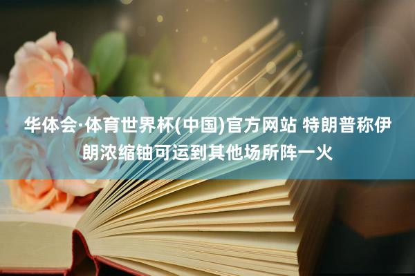 华体会·体育世界杯(中国)官方网站 特朗普称伊朗浓缩铀可运到其他场所阵一火