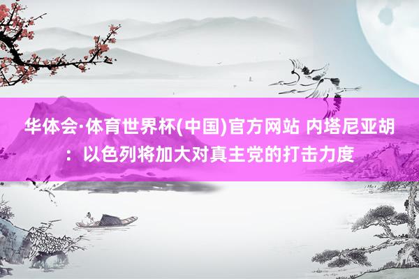 华体会·体育世界杯(中国)官方网站 内塔尼亚胡：以色列将加大对真主党的打击力度