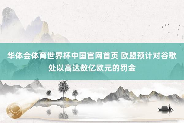 华体会体育世界杯中国官网首页 欧盟预计对谷歌处以高达数亿欧元的罚金