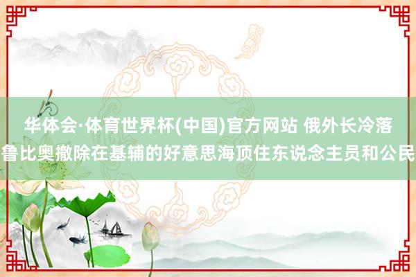 华体会·体育世界杯(中国)官方网站 俄外长冷落鲁比奥撤除在基辅的好意思海顶住东说念主员和公民