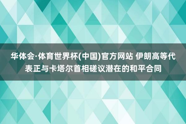华体会·体育世界杯(中国)官方网站 伊朗高等代表正与卡塔尔首相磋议潜在的和平合同