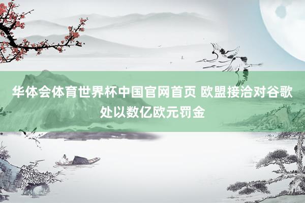 华体会体育世界杯中国官网首页 欧盟接洽对谷歌处以数亿欧元罚金