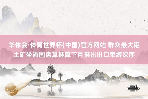 华体会·体育世界杯(中国)官方网站 群众最大铝土矿坐褥国盘算推算下月推出出口束缚次序