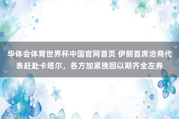 华体会体育世界杯中国官网首页 伊朗首席洽商代表赶赴卡塔尔，各方加紧挽回以期齐全左券