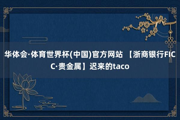 华体会·体育世界杯(中国)官方网站 【浙商银行FICC·贵金属】迟来的taco