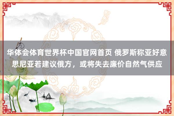 华体会体育世界杯中国官网首页 俄罗斯称亚好意思尼亚若建议俄方，或将失去廉价自然气供应
