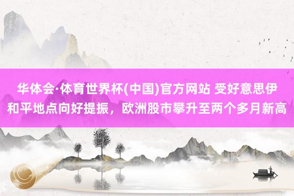 华体会·体育世界杯(中国)官方网站 受好意思伊和平地点向好提振，欧洲股市攀升至两个多月新高
