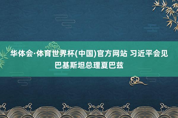 华体会·体育世界杯(中国)官方网站 习近平会见巴基斯坦总理夏巴兹