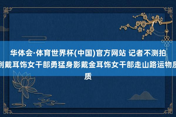 华体会·体育世界杯(中国)官方网站 记者不测拍到戴耳饰女干部勇猛身影戴金耳饰女干部走山路运物质