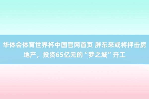 华体会体育世界杯中国官网首页 胖东来或将抨击房地产，投资65亿元的“梦之城”开工