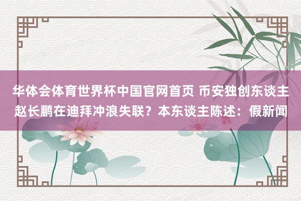 华体会体育世界杯中国官网首页 币安独创东谈主赵长鹏在迪拜冲浪失联？本东谈主陈述：假新闻