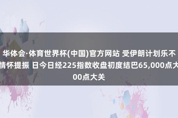 华体会·体育世界杯(中国)官方网站 受伊朗计划乐不雅情怀提振 日今日经225指数收盘初度结巴65,000点大关