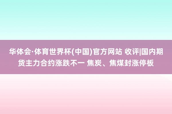 华体会·体育世界杯(中国)官方网站 收评|国内期货主力合约涨跌不一 焦炭、焦煤封涨停板