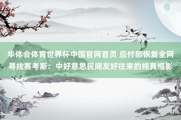 华体会体育世界杯中国官网首页 应付部恢复全网寻找赛考斯：中好意思民间友好往来的纯真缩影