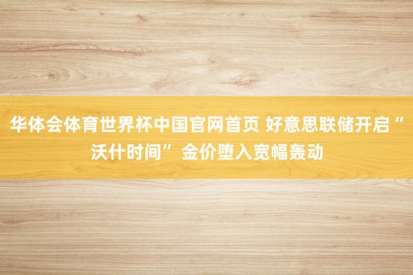 华体会体育世界杯中国官网首页 好意思联储开启“沃什时间” 金价堕入宽幅轰动