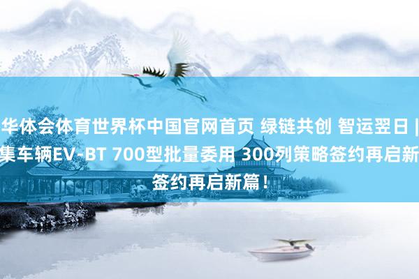华体会体育世界杯中国官网首页 绿链共创 智运翌日 | 中集车辆EV-BT 700型批量委用 300列策略签约再启新篇！