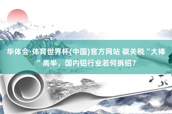 华体会·体育世界杯(中国)官方网站 碳关税“大棒”高举，国内铝行业若何拆招？