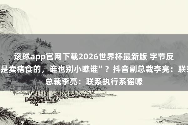 华体会体育世界杯中国官网首页 字节反击腾讯称“皆是卖猪食的，谁也别轻篾谁”？抖音副总裁李亮：干系推行系假话