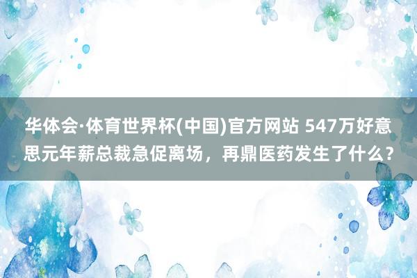 华体会·体育世界杯(中国)官方网站 547万好意思元年薪总裁急促离场，再鼎医药发生了什么？