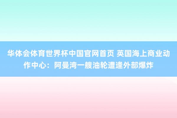 华体会体育世界杯中国官网首页 英国海上商业动作中心：阿曼湾一艘油轮遭逢外部爆炸