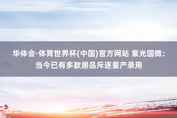 华体会·体育世界杯(中国)官方网站 紫光国微：当今已有多款居品斥逐量产录用