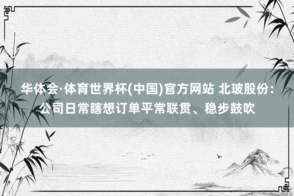 华体会·体育世界杯(中国)官方网站 北玻股份：公司日常瞎想订单平常联贯、稳步鼓吹