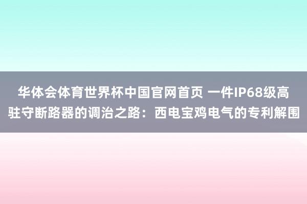 华体会体育世界杯中国官网首页 一件IP68级高驻守断路器的调治之路：西电宝鸡电气的专利解围