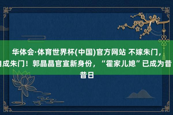 华体会·体育世界杯(中国)官方网站 不嫁朱门，自成朱门！郭晶晶官宣新身份，“霍家儿媳”已成为昔日