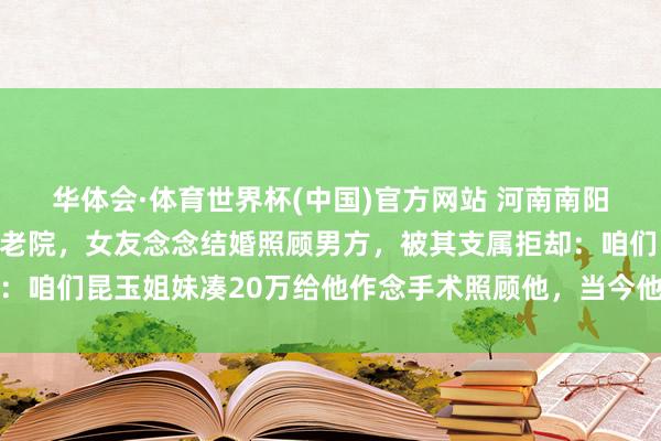 华体会·体育世界杯(中国)官方网站 河南南阳一男人突发脑梗住进养老院，女友念念结婚照顾男方，被其支属拒却：咱们昆玉姐妹凑20万给他作念手术照顾他，当今他很好，女子不靠谱