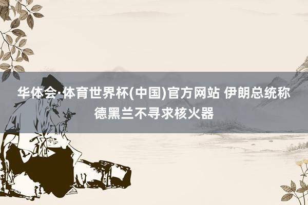 华体会·体育世界杯(中国)官方网站 伊朗总统称德黑兰不寻求核火器