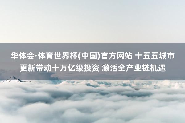 华体会·体育世界杯(中国)官方网站 十五五城市更新带动十万亿级投资 激活全产业链机遇