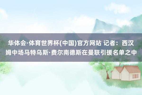 华体会·体育世界杯(中国)官方网站 记者：西汉姆中场马特乌斯·费尔南德斯在曼联引援名单之中