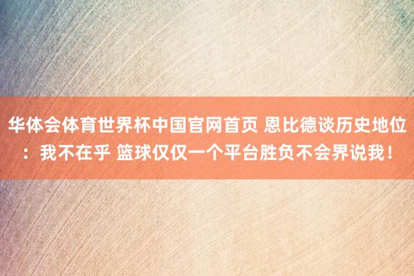 华体会体育世界杯中国官网首页 恩比德谈历史地位：我不在乎 篮球仅仅一个平台胜负不会界说我！