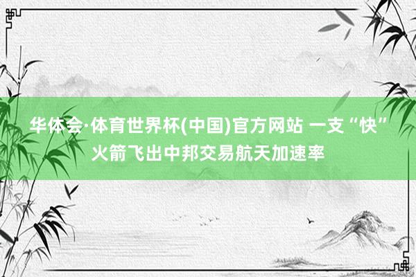 华体会·体育世界杯(中国)官方网站 一支“快”火箭飞出中邦交