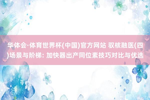 华体会·体育世界杯(中国)官方网站 驭核融医(四)场景与阶梯: 加快器出产同位素技巧对比与优选