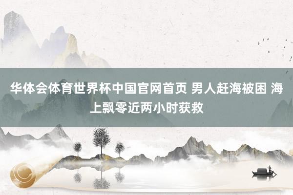 华体会体育世界杯中国官网首页 男人赶海被困 海上飘零近两小时